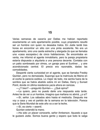 15
Varias semanas de cacería por Dallas me habían reportado
exactamente un solo apartamento posible, cuyo propietario resultó
ser un hombre con quien no deseaba tratos. En Jodie tardé tres
horas en encontrar un sitio con una pinta excelente. No era un
apartamento, sino una casita estrecha y alargada (lo que se llamaba
una «casa escopeta») de cinco habitaciones. Se encontraba en
venta, me informó el agente inmobiliario, pero la pareja propietaria
estaría dispuesta a alquilarla a una persona decente. Contaba con
un patio sombreado por olmos, un garaje para el Sunliner… y aire
acondicionado central. El precio era razonable, dadas las
comodidades.
Desperté cierta curiosidad en el agente, que se llamaba Freddy
Quinlan, pero no demasiada. Supongo que la matrícula de Maine en
el coche le parecía exótica. Lo mejor de todo, me sentía fuera de la
sombra que se había abatido sobre mí en Dallas, Derry y Sunset
Point, donde mi última residencia yacía ahora en cenizas.
—¿Y bien? —preguntó Quinlan—. ¿Qué opina?
—La quiero, pero no puedo darle una respuesta esta tarde.
Antes he de ver a un hombre. Imagino que mañana no abrirá, ¿o sí?
—Sí, señor. Los sábados abro hasta el mediodía. Después me
voy a casa y veo el partido de la semana en la televisión. Parece
que la Serie Mundial de este año va a ser la leche.
—Sí, es cierto —asentí.
Quinlan extendió la mano.
—Ha sido un placer conocerle, señor Amberson. Apuesto a que
le gustará Jodie. Somos buena gente y espero que todo le salga
 