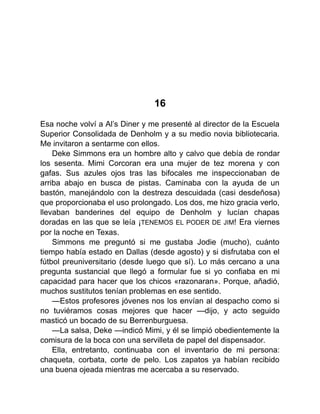 16
Esa noche volví a Al’s Diner y me presenté al director de la Escuela
Superior Consolidada de Denholm y a su medio novia bibliotecaria.
Me invitaron a sentarme con ellos.
Deke Simmons era un hombre alto y calvo que debía de rondar
los sesenta. Mimi Corcoran era una mujer de tez morena y con
gafas. Sus azules ojos tras las bifocales me inspeccionaban de
arriba abajo en busca de pistas. Caminaba con la ayuda de un
bastón, manejándolo con la destreza descuidada (casi desdeñosa)
que proporcionaba el uso prolongado. Los dos, me hizo gracia verlo,
llevaban banderines del equipo de Denholm y lucían chapas
doradas en las que se leía ¡TENEMOS EL PODER DE JIM! Era viernes
por la noche en Texas.
Simmons me preguntó si me gustaba Jodie (mucho), cuánto
tiempo había estado en Dallas (desde agosto) y si disfrutaba con el
fútbol preuniversitario (desde luego que sí). Lo más cercano a una
pregunta sustancial que llegó a formular fue si yo confiaba en mi
capacidad para hacer que los chicos «razonaran». Porque, añadió,
muchos sustitutos tenían problemas en ese sentido.
—Estos profesores jóvenes nos los envían al despacho como si
no tuviéramos cosas mejores que hacer —dijo, y acto seguido
masticó un bocado de su Berrenburguesa.
—La salsa, Deke —indicó Mimi, y él se limpió obedientemente la
comisura de la boca con una servilleta de papel del dispensador.
Ella, entretanto, continuaba con el inventario de mi persona:
chaqueta, corbata, corte de pelo. Los zapatos ya habían recibido
una buena ojeada mientras me acercaba a su reservado.
 