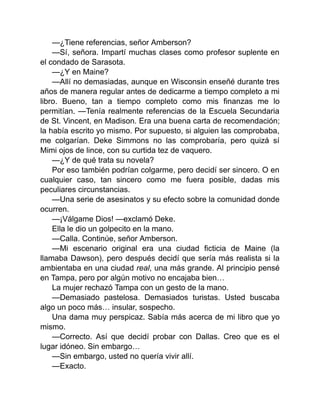 —¿Tiene referencias, señor Amberson?
—Sí, señora. Impartí muchas clases como profesor suplente en
el condado de Sarasota.
—¿Y en Maine?
—Allí no demasiadas, aunque en Wisconsin enseñé durante tres
años de manera regular antes de dedicarme a tiempo completo a mi
libro. Bueno, tan a tiempo completo como mis finanzas me lo
permitían. —Tenía realmente referencias de la Escuela Secundaria
de St. Vincent, en Madison. Era una buena carta de recomendación;
la había escrito yo mismo. Por supuesto, si alguien las comprobaba,
me colgarían. Deke Simmons no las comprobaría, pero quizá sí
Mimi ojos de lince, con su curtida tez de vaquero.
—¿Y de qué trata su novela?
Por eso también podrían colgarme, pero decidí ser sincero. O en
cualquier caso, tan sincero como me fuera posible, dadas mis
peculiares circunstancias.
—Una serie de asesinatos y su efecto sobre la comunidad donde
ocurren.
—¡Válgame Dios! —exclamó Deke.
Ella le dio un golpecito en la mano.
—Calla. Continúe, señor Amberson.
—Mi escenario original era una ciudad ficticia de Maine (la
llamaba Dawson), pero después decidí que sería más realista si la
ambientaba en una ciudad real, una más grande. Al principio pensé
en Tampa, pero por algún motivo no encajaba bien…
La mujer rechazó Tampa con un gesto de la mano.
—Demasiado pastelosa. Demasiados turistas. Usted buscaba
algo un poco más… insular, sospecho.
Una dama muy perspicaz. Sabía más acerca de mi libro que yo
mismo.
—Correcto. Así que decidí probar con Dallas. Creo que es el
lugar idóneo. Sin embargo…
—Sin embargo, usted no quería vivir allí.
—Exacto.
 