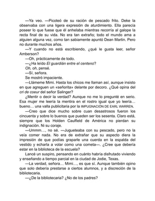—Ya veo. —Picoteó de su ración de pescado frito. Deke la
observaba con una ligera expresión de aturdimiento. Ella parecía
poseer lo que fuese que él anhelaba mientras recorría al galope la
recta final de su vida. No era tan extraño; todo el mundo ama a
alguien alguna vez, como tan sabiamente apuntó Dean Martin. Pero
no durante muchos años.
—Y cuando no está escribiendo, ¿qué le gusta leer, señor
Amberson?
—Oh, prácticamente de todo.
—¿Ha leído El guardián entre el centeno?
Oh, oh, pensé.
—Sí, señora.
Se mostró impaciente.
—Llámeme Mimi. Hasta los chicos me llaman así, aunque insisto
en que agreguen un «señorita» delante por decoro. ¿Qué opina del
cri de coeur del señor Salinger?
¿Mentir o decir la verdad? Aunque no me lo pregunté en serio.
Esa mujer me leería la mentira en el rostro igual que yo leería…
bueno… una valla publicitaria por la IMPUGNACIÓN DE EARL WARREN.
—Creo que dice mucho sobre cuan desastrosos fueron los
cincuenta y sobre lo buenos que pueden ser los sesenta. Claro está,
siempre que los Holden Caulfield de América no pierdan su
indignación. Ni su coraje.
—Ummm…, no sé. —Jugueteaba con su pescado, pero no la
veía comer nada. No era de extrañar que su aspecto diera la
impresión de que podías graparle una cuerda en la espalda del
vestido y echarla a volar como una cometa—. ¿Cree que debería
estar en la biblioteca de la escuela?
Lancé un suspiro, pensando en cuánto habría disfrutado viviendo
y enseñando a tiempo parcial en la ciudad de Jodie, Texas.
—La verdad, señora… Mimi…, es que sí. Aunque también opino
que solo debería prestarse a ciertos alumnos, y a discreción de la
bibliotecaria.
—¿De la bibliotecaria? ¿No de los padres?
 