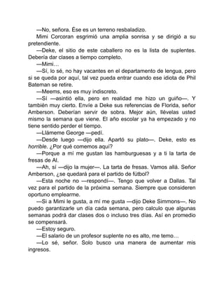 —No, señora. Ése es un terreno resbaladizo.
Mimi Corcoran esgrimió una amplia sonrisa y se dirigió a su
pretendiente.
—Deke, el sitio de este caballero no es la lista de suplentes.
Debería dar clases a tiempo completo.
—Mimi…
—Sí, lo sé, no hay vacantes en el departamento de lengua, pero
si se queda por aquí, tal vez pueda entrar cuando ese idiota de Phil
Bateman se retire.
—Meems, eso es muy indiscreto.
—Sí —asintió ella, pero en realidad me hizo un guiño—. Y
también muy cierto. Envíe a Deke sus referencias de Florida, señor
Amberson. Deberían servir de sobra. Mejor aún, llévelas usted
mismo la semana que viene. El año escolar ya ha empezado y no
tiene sentido perder el tiempo.
—Llámeme George —pedí.
—Desde luego —dijo ella. Apartó su plato—. Deke, esto es
horrible. ¿Por qué comemos aquí?
—Porque a mí me gustan las hamburguesas y a ti la tarta de
fresas de Al.
—Ah, sí —dijo la mujer—. La tarta de fresas. Vamos allá. Señor
Amberson, ¿se quedará para el partido de fútbol?
—Esta noche no —respondí—. Tengo que volver a Dallas. Tal
vez para el partido de la próxima semana. Siempre que consideren
oportuno emplearme.
—Si a Mimi le gusta, a mí me gusta —dijo Deke Simmons—. No
puedo garantizarle un día cada semana, pero calculo que algunas
semanas podrá dar clases dos o incluso tres días. Así en promedio
se compensará.
—Estoy seguro.
—El salario de un profesor suplente no es alto, me temo…
—Lo sé, señor. Solo busco una manera de aumentar mis
ingresos.
 