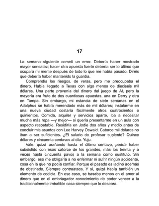 17
La semana siguiente cometí un error. Debería haber mostrado
mayor sensatez; hacer otra apuesta fuerte debería ser lo último que
ocupara mi mente después de todo lo que me había pasado. Diréis
que debería haber mantenido la guardia.
Comprendía los riesgos, de veras, pero me preocupaba el
dinero. Había llegado a Texas con algo menos de dieciséis mil
dólares. Una parte provenía del dinero del juego de Al, pero la
mayoría era fruto de dos cuantiosas apuestas, una en Derry y otra
en Tampa. Sin embargo, mi estancia de siete semanas en el
Adolphus se había merendado más de mil dólares; instalarme en
una nueva ciudad costaría fácilmente otros cuatrocientos o
quinientos. Comida, alquiler y servicios aparte, iba a necesitar
mucha más ropa —y mejor— si quería presentarme en un aula con
aspecto respetable. Residiría en Jodie dos años y medio antes de
concluir mis asuntos con Lee Harvey Oswald. Catorce mil dólares no
iban a ser suficientes. ¿El salario de profesor suplente? Quince
dólares y cincuenta centavos al día. Yuju.
Vale, quizá arañando hasta el último centavo, podría haber
subsistido con esos catorce de los grandes, más los treinta y a
veces hasta cincuenta pavos a la semana como sustituto. Sin
embargo, eso me obligaría a no enfermar ni sufrir ningún accidente,
cosa en la que no podía confiar. Porque el pasado es ladino además
de obstinado. Siempre contraataca. Y sí, quizá había también un
elemento de codicia. En ese caso, se basaba menos en el amor al
dinero que en el embriagador conocimiento de poder vencer a la
tradicionalmente imbatible casa siempre que lo deseara.
 