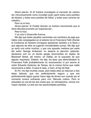 Ahora pienso: Si Al hubiera investigado el mercado de valores
tan minuciosamente como investigó quién ganó todos esos partidos
de béisbol, y todos esos partidos de fútbol, y todas esas carreras de
caballos…
Pero no lo hizo.
Ahora pienso: Si Freddy Quinlan no hubiera mencionado que la
Serie Mundial prometía ser espectacular…
Pero lo hizo.
Y yo volví a Greenville Avenue.
Me dije que todos aquellos carreristas con sombrero de paja que
había visto congregados en el exterior de la Financiera Faith (Donde
la Confianza es Nuestra Consigna) apostarían también a la Serie y
que algunos de ellos se jugarían considerables sumas. Me dije que
yo sería uno entre muchos, y que una apuesta mediana por parte
del señor George Amberson no atraería la atención (además,
declararía vivir en un bonito garaje reconvertido en dúplex de
Blackwell Street, allí mismo, en Dallas, en el supuesto de que
alguien inquiriera). Diablos, me dije, los tipos que administraban la
Financiera Faith probablemente no reconocerían ni por asomo al
señor Eduardo Gutierrez de Tampa, de la misma forma que nadie
reconocería a Adán. O para el caso, a Cam, el hijo de Noé.
En fin, me dije muchas cosas, pero todas ellas se reducían a dos
ideas básicas: que era perfectamente seguro y que era
perfectamente lógico querer hacer algo de dinero aun cuando por el
momento tuviera suficiente para vivir. Menudo cretino. Pero la
estupidez es una de las dos cosas que, en retrospectiva, vemos con
mayor claridad. La otra son las oportunidades perdidas.
 