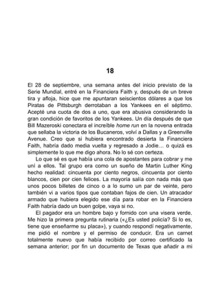 18
El 28 de septiembre, una semana antes del inicio previsto de la
Serie Mundial, entré en la Financiera Faith y, después de un breve
tira y afloja, hice que me apuntaran seiscientos dólares a que los
Piratas de Pittsburgh derrotaban a los Yankees en el séptimo.
Acepté una cuota de dos a uno, que era abusiva considerando la
gran condición de favoritos de los Yankees. Un día después de que
Bill Mazeroski conectara el increíble home run en la novena entrada
que sellaba la victoria de los Bucaneros, volví a Dallas y a Greenville
Avenue. Creo que si hubiera encontrado desierta la Financiera
Faith, habría dado media vuelta y regresado a Jodie… o quizá es
simplemente lo que me digo ahora. No lo sé con certeza.
Lo que sé es que había una cola de apostantes para cobrar y me
uní a ellos. Tal grupo era como un sueño de Martin Luther King
hecho realidad: cincuenta por ciento negros, cincuenta por ciento
blancos, cien por cien felices. La mayoría salía con nada más que
unos pocos billetes de cinco o a lo sumo un par de veinte, pero
también vi a varios tipos que contaban fajos de cien. Un atracador
armado que hubiera elegido ese día para robar en la Financiera
Faith habría dado un buen golpe, vaya si no.
El pagador era un hombre bajo y fornido con una visera verde.
Me hizo la primera pregunta rutinaria («¿Es usted policía? Si lo es,
tiene que enseñarme su placa»), y cuando respondí negativamente,
me pidió el nombre y el permiso de conducir. Era un carnet
totalmente nuevo que había recibido por correo certificado la
semana anterior; por fin un documento de Texas que añadir a mi
 