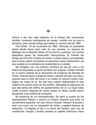19
Vamos a dar otro salto adelante en el tiempo (las narraciones
también contienen madrigueras de conejo, cuando uno se para a
pensarlo), pero primero tengo que relatar un suceso más de 1960.
Fort Worth. 16 de noviembre de 1960. Kennedy, el presidente
electo desde hacía poco más de una semana. La esquina de
Ballinger con la Séptima Oeste. El día era frío y plomizo. Los coches
despedían gases de combustión blanquecinos. El hombre del
tiempo de la K-Life («Todos los éxitos, a todas horas») pronosticaba
que la lluvia podría convertirse en aguanieve hacia medianoche, así
que cuidado en la carretera los rockanroleros al volante.
Me abrigaba con una zamarra ranchera de piel de vaca y me
había encasquetado un gorro de fieltro con orejeras. Estaba sentado
en un banco delante de la Asociación de Criadores de Ganado de
Texas, mirando hacia la Séptima Oeste. Llevaba allí casi una hora y
suponía que la visita del joven a su madre no duraría mucho más.
Según las notas de Al, los tres hijos habían abandonado el nido
materno tan pronto como les fue posible. Albergaba la esperanza de
que ella saliera del edificio de apartamentos con él. La mujer había
vuelto al barrio después de varios meses en Waco, donde estuvo
ejerciendo como señora de compañía.
Mi paciencia se vio recompensada. Se abrió la puerta de los
Apartamentos Rotario y asomó un hombre flacucho que tenía un
escalofriante parecido con Lee Harvey Oswald. Sostuvo la puerta y
salió una mujer con un chaquetón de tartán y zapatos blancos de
enfermera. Le llegaba al hijo a la altura del hombro, pero era de
constitución robusta. Llevaba peinado el cabello entrecano hacia
 