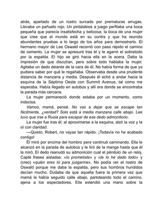 atrás, apartado de un rostro surcado por prematuras arrugas.
Llevaba un pañuelo rojo. Un pintalabios a juego perfilaba una boca
pequeña que parecía insatisfecha y belicosa; la boca de una mujer
que cree que el mundo está en su contra y que ha reunido
abundantes pruebas a lo largo de los años para demostrarlo. El
hermano mayor de Lee Oswald recorrió con paso rápido el camino
de cemento. La mujer se apresuró tras él y le agarró el sobretodo
por la espalda. El hijo se giró hacia ella en la acera. Daba la
impresión de que discutían, pero sobre todo hablaba la mujer.
Agitaba un dedo delante de la cara de él. No había forma de que yo
pudiera saber por qué le regañaba. Observaba desde una prudente
distancia de manzana y media. Después él echó a andar hacia la
esquina de la Séptima Oeste con Summit Avenue, tal como me
esperaba. Había llegado en autobús y allí era donde se encontraba
la parada más cercana.
La mujer permaneció donde estaba por un momento, como
indecisa.
Vamos, mamá, pensé. No vas a dejar que se escape tan
fácilmente, ¿verdad? Solo está a media manzana calle abajo. Lee
tuvo que irse a Rusia para escapar de ese dedo admonitorio.
La mujer fue tras él; al aproximarse a la esquina, alzó la voz y la
oí con claridad:
—Quieto, Robert, no vayas tan rápido. ¡Todavía no he acabado
contigo!
Él miró por encima del hombro pero continuó caminando. Ella le
alcanzó en la parada de autobús y le tiró de la manga hasta que él
la miró. El dedo reanudó su admonición cual el péndulo de un reloj.
Capté frases aisladas: «lo prometiste» y «te lo he dado todo» y
(creo) «quién eres tú para juzgarme». No podía ver el rostro de
Oswald porque me daba la espalda, pero sus hombros hundidos
decían mucho. Dudaba de que aquella fuera la primera vez que
mamá le había seguido calle abajo, parloteando todo el camino,
ajena a los espectadores. Ella extendió una mano sobre la
 