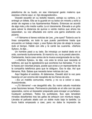 plataforma de su busto, en ese intemporal gesto materno que
expresa «Heme aquí, sí, hijo desagradecido».
Oswald escarbó en su bolsillo trasero, extrajo su cartera, y le
entregó un billete. Ella se lo guardó en su bolso sin mirarlo y echó a
andar de regreso a los Apartamentos Rotario. Entonces se acordó
de algo más y dio media vuelta. La oí claramente. Elevada a un grito
para salvar la distancia de quince o veinte metros que ahora los
separaban, su voz aflautada era como una garra arañando una
pizarra.
—Y llámame si tienes noticias de Lee, ¿me oyes? Todavía uso la
línea compartida, es todo lo que puedo permitirme hasta que
encuentre un trabajo mejor, y esa Sykes del piso de abajo la ocupa
todo el tiempo. Hablé con ella y le canté las cuarenta. «Señora
Sykes», le dije…
Un hombre pasó a su lado. Se introdujo un teatral dedo en el
oído, sonriendo burlonamente. Si mamá lo vio, no le prestó atención.
Ciertamente, hacía caso omiso de la mueca avergonzada de su hijo.
—«Señora Sykes», le dije, «no eres la única que necesita el
teléfono, así que te agradecería que acortaras tus llamadas. Y si no
lo haces por voluntad propia, puede que avise a un representante de
la compañía telefónica para que te obligue». Eso le dije. Así que
llámame, Rob. Sabes que necesito tener noticias de Lee.
Aquí llegaba el autobús. Al detenerse, Oswald alzó la voz para
hacerse oír por encima del resoplido de los frenos de aire.
—Es un maldito comunista, mamá, y no va a volver a casa.
Acostúmbrate.
—¡Tú llámame! —se desgañitó ella. Su rostro adusto mostraba
unas facciones tensas. Permanecía plantada en el sitio con los pies
separados, como un boxeador preparado para encajar un puñetazo.
Cualquier puñetazo. Todos los puñetazos. Sus ojos lanzaban
miradas desafiantes tras las gafas de arlequín con montura negra.
Llevaba el pañuelo atado con un doble nudo bajo la barbilla. La
lluvia había empezado a caer, pero no daba la impresión de
 