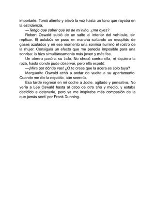 importarle. Tomó aliento y elevó la voz hasta un tono que rayaba en
la estridencia.
—Tengo que saber qué es de mi niño, ¿me oyes?
Robert Oswald subió de un salto al interior del vehículo, sin
replicar. El autobús se puso en marcha soltando un resoplido de
gases azulados y en ese momento una sonrisa iluminó el rostro de
la mujer. Consiguió un efecto que me parecía imposible para una
sonrisa: la hizo simultáneamente más joven y más fea.
Un obrero pasó a su lado. No chocó contra ella, ni siquiera la
rozó, hasta donde pude observar, pero ella espetó:
—¡Mira por dónde vas! ¿O te crees que la acera es solo tuya?
Marguerite Oswald echó a andar de vuelta a su apartamento.
Cuando me dio la espalda, aún sonreía.
Esa tarde regresé en mi coche a Jodie, agitado y pensativo. No
vería a Lee Oswald hasta al cabo de otro año y medio, y estaba
decidido a detenerle, pero ya me inspiraba más compasión de la
que jamás sentí por Frank Dunning.
 