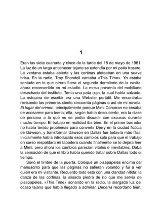 1
Eran las siete cuarenta y cinco de la tarde del 18 de mayo de 1961.
La luz de un largo anochecer tejano se extendía por mi patio trasero.
La ventana estaba abierta y las cortinas aleteaban en una suave
brisa. En la radio, Troy Shondell cantaba «This Time». Yo estaba
sentado en lo que otrora fuera el segundo dormitorio de la casita,
ahora reconvertido en mi estudio. La mesa provenía del mobiliario
desechado del instituto. Tenía una pata coja, la cual había calzado.
La máquina de escribir era una Webster portátil. Me encontraba
revisando las primeras ciento cincuenta páginas o así de mi novela,
El lugar del crimen, principalmente porque Mimi Corcoran no cesaba
de acosarme para leerla; ella, según había descubierto, era la clase
de persona a la que no se podía disuadir con excusas durante
mucho tiempo. El trabajo en realidad iba bien. En el primer borrador
no había tenido problemas para convertir Derry en la ciudad ficticia
de Dawson, y transformar Dawson en Dallas fue todavía más fácil.
Inicialmente había introducido esos cambios solo para que el trabajo
en curso respaldara mi tapadera cuando finalmente se lo dejara leer
a Mimi, pero ahora los cambios parecían vitales e inevitables. Daba
la sensación de que el libro había querido tratar sobre Dallas todo el
tiempo.
Sonó el timbre de la puerta. Coloqué un pisapapeles encima del
manuscrito para que las páginas no salieran volando y fui a ver
quién era mi visitante. Recuerdo todo esto con una claridad nítida: la
danza de las cortinas, la alisada piedra de río que me servía de
pisapapeles, «This Time» sonando en la radio, la alargada luz del
ocaso tejano que había llegado a admirar. Debería recordarlo bien.
 
