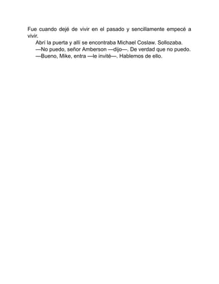 Fue cuando dejé de vivir en el pasado y sencillamente empecé a
vivir.
Abrí la puerta y allí se encontraba Michael Coslaw. Sollozaba.
—No puedo, señor Amberson —dijo—. De verdad que no puedo.
—Bueno, Mike, entra —le invité—. Hablemos de ello.
 