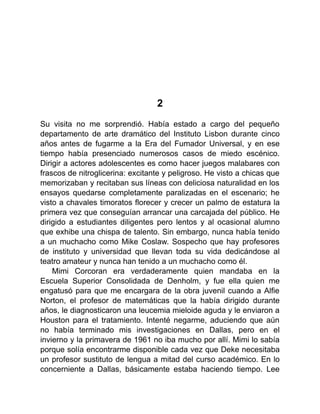 2
Su visita no me sorprendió. Había estado a cargo del pequeño
departamento de arte dramático del Instituto Lisbon durante cinco
años antes de fugarme a la Era del Fumador Universal, y en ese
tiempo había presenciado numerosos casos de miedo escénico.
Dirigir a actores adolescentes es como hacer juegos malabares con
frascos de nitroglicerina: excitante y peligroso. He visto a chicas que
memorizaban y recitaban sus líneas con deliciosa naturalidad en los
ensayos quedarse completamente paralizadas en el escenario; he
visto a chavales timoratos florecer y crecer un palmo de estatura la
primera vez que conseguían arrancar una carcajada del público. He
dirigido a estudiantes diligentes pero lentos y al ocasional alumno
que exhibe una chispa de talento. Sin embargo, nunca había tenido
a un muchacho como Mike Coslaw. Sospecho que hay profesores
de instituto y universidad que llevan toda su vida dedicándose al
teatro amateur y nunca han tenido a un muchacho como él.
Mimi Corcoran era verdaderamente quien mandaba en la
Escuela Superior Consolidada de Denholm, y fue ella quien me
engatusó para que me encargara de la obra juvenil cuando a Alfie
Norton, el profesor de matemáticas que la había dirigido durante
años, le diagnosticaron una leucemia mieloide aguda y le enviaron a
Houston para el tratamiento. Intenté negarme, aduciendo que aún
no había terminado mis investigaciones en Dallas, pero en el
invierno y la primavera de 1961 no iba mucho por allí. Mimi lo sabía
porque solía encontrarme disponible cada vez que Deke necesitaba
un profesor sustituto de lengua a mitad del curso académico. En lo
concerniente a Dallas, básicamente estaba haciendo tiempo. Lee
 
