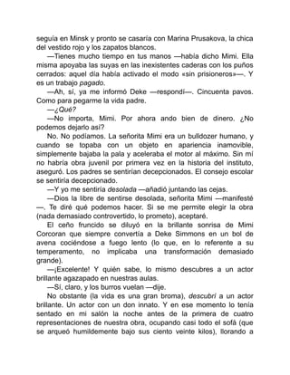 seguía en Minsk y pronto se casaría con Marina Prusakova, la chica
del vestido rojo y los zapatos blancos.
—Tienes mucho tiempo en tus manos —había dicho Mimi. Ella
misma apoyaba las suyas en las inexistentes caderas con los puños
cerrados: aquel día había activado el modo «sin prisioneros»—. Y
es un trabajo pagado.
—Ah, sí, ya me informó Deke —respondí—. Cincuenta pavos.
Como para pegarme la vida padre.
—¿Qué?
—No importa, Mimi. Por ahora ando bien de dinero. ¿No
podemos dejarlo así?
No. No podíamos. La señorita Mimi era un bulldozer humano, y
cuando se topaba con un objeto en apariencia inamovible,
simplemente bajaba la pala y aceleraba el motor al máximo. Sin mí
no habría obra juvenil por primera vez en la historia del instituto,
aseguró. Los padres se sentirían decepcionados. El consejo escolar
se sentiría decepcionado.
—Y yo me sentiría desolada —añadió juntando las cejas.
—Dios la libre de sentirse desolada, señorita Mimi —manifesté
—. Te diré qué podemos hacer. Si se me permite elegir la obra
(nada demasiado controvertido, lo prometo), aceptaré.
El ceño fruncido se diluyó en la brillante sonrisa de Mimi
Corcoran que siempre convertía a Deke Simmons en un bol de
avena cociéndose a fuego lento (lo que, en lo referente a su
temperamento, no implicaba una transformación demasiado
grande).
—¡Excelente! Y quién sabe, lo mismo descubres a un actor
brillante agazapado en nuestras aulas.
—Sí, claro, y los burros vuelan —dije.
No obstante (la vida es una gran broma), descubrí a un actor
brillante. Un actor con un don innato. Y en ese momento lo tenía
sentado en mi salón la noche antes de la primera de cuatro
representaciones de nuestra obra, ocupando casi todo el sofá (que
se arqueó humildemente bajo sus ciento veinte kilos), llorando a
 
