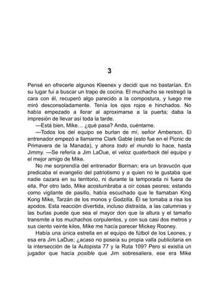 3
Pensé en ofrecerle algunos Kleenex y decidí que no bastarían. En
su lugar fui a buscar un trapo de cocina. El muchacho se restregó la
cara con él, recuperó algo parecido a la compostura, y luego me
miró desconsoladamente. Tenía los ojos rojos e hinchados. No
había empezado a llorar al aproximarse a la puerta; daba la
impresión de llevar así toda la tarde.
—Está bien, Mike… ¿qué pasa? Anda, cuéntame.
—Todos los del equipo se burlan de mí, señor Amberson. El
entrenador empezó a llamarme Clark Gable (esto fue en el Picnic de
Primavera de la Manada), y ahora todo el mundo lo hace, hasta
Jimmy. —Se refería a Jim LaDue, el veloz quaterback del equipo y
el mejor amigo de Mike.
No me sorprendía del entrenador Borman; era un bravucón que
predicaba el evangelio del patriotismo y a quien no le gustaba que
nadie cazara en su territorio, ni durante la temporada ni fuera de
ella. Por otro lado, Mike acostumbraba a oír cosas peores; estando
como vigilante de pasillo, había escuchado que le llamaban King
Kong Mike, Tarzán de los monos y Godzilla. Él se tomaba a risa los
apodos. Esta reacción divertida, incluso distraída, a las calumnias y
las burlas puede que sea el mayor don que la altura y el tamaño
transmite a los muchachos corpulentos, y con sus casi dos metros y
sus ciento veinte kilos, Mike me hacía parecer Mickey Rooney.
Había una única estrella en el equipo de fútbol de los Leones, y
esa era Jim LaDue; ¿acaso no poseía su propia valla publicitaria en
la intersección de la Autopista 77 y la Ruta 109? Pero si existía un
jugador que hacía posible que Jim sobresaliera, ese era Mike
 