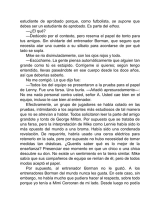estudiante de aprobado porque, como futbolista, se supone que
debes ser un estudiante de aprobado. Es parte del ethos.
—¿El qué?
—Dedúcelo por el contexto, pero reserva el papel de tonto para
tus amigos. Sin olvidarte del entrenador Borman, que seguro que
necesita atar una cuerda a su silbato para acordarse de por qué
lado se sopla.
Mike se rio disimuladamente, con los ojos rojos y todo.
—Escúchame. La gente piensa automáticamente que alguien tan
grande como tú es estúpido. Corrígeme si quieres; según tengo
entendido, llevas paseándote en ese cuerpo desde los doce años,
así que deberías saberlo.
No me corrigió. Lo que dijo fue:
—Todos los del equipo se presentaron a la prueba para el papel
de Lenny. Fue una farsa. Una burla. —Añadió apresuradamente—:
No era nada personal contra usted, señor A. Usted cae bien en el
equipo, incluso le cae bien al entrenador.
Efectivamente, un grupo de jugadores se había colado en las
pruebas, intimidando a los aspirantes más estudiosos de tal manera
que no se atrevían a hablar. Todos solicitaron leer la parte del amigo
grandote y tonto de George Milton. Por supuesto que se trataba de
una farsa, pero la interpretación de Mike como Lennie había sido lo
más opuesto del mundo a una broma. Había sido una condenada
revelación. De requerirlo, habría usado una cerca eléctrica para
retenerlo en la sala, pero por supuesto no hubo necesidad de tomar
medidas tan drásticas. ¿Queréis saber qué es lo mejor de la
enseñanza? Presenciar ese momento en que un chico o una chica
descubre su don. No existe un sentimiento en la tierra similar. Mike
sabía que sus compañeros de equipo se reirían de él, pero de todos
modos aceptó el papel.
Por supuesto, al entrenador Borman no le gustó. A los
entrenadores Borman del mundo nunca les gusta. En este caso, sin
embargo, no había mucho que pudiera hacer al respecto, sobre todo
porque yo tenía a Mimi Corcoran de mi lado. Desde luego no podía
 