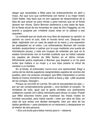 alegar que necesitaba a Mike para los entrenamientos en abril y
mayo. Así que tuvo que conformarse con llamar a su mejor liniero
Clark Gable. Hay tipos que no son capaces de desprenderse de la
idea de que actuar es para chicas y para maricas que en el fondo
desean ser chicas. Gavin Borman pertenecía a esa clase de tipos.
En la fiesta anual de los Inocentes en casa de Don Haggarty, se me
acercó a quejarse por «meterle cosas raras en la cabeza a ese
zoquete».
Le contesté que sin duda era muy libre de expresar su opinión; la
opinión es como el culo, todo el mundo tenía uno. Después me
alejé, dejándole con un vaso de papel en la mano y una expresión
de perplejidad en el rostro. Los entrenadores Borman del mundo
también acostumbran a salirse con la suya mediante una suerte de
intimidación jocosa, y este era incapaz de entender por qué no le
estaba funcionando con el humilde sustituto que se había calzado
los zapatos de director de Alfie Norton en el último minuto.
Difícilmente podría explicarle a Borman que disparar a un tío para
evitar que matara a su mujer y a sus hijos poseía la virtud de
cambiar a un hombre.
En el fondo, el entrenador nunca tuvo una oportunidad. Elegí a
varios de los demás jugadores (asignándoles papeles de vecinos del
pueblo), pero me propuse conseguir que Mike interpretara a Lennie
desde el mismo momento en que abrió la boca y dijo: «¡Me acuerdo
de los conejos, George!».
Porque se convirtió en Lennie. No solo te secuestraba los ojos —
por ser tan condenadamente grande—, sino también el corazón. Te
olvidabas de todo, igual que la gente olvidaba sus quehaceres
cotidianos cuando Jim LaDue retrocedía para lanzar un pase. Puede
que Mike estuviera hecho para machacar las líneas rivales en
humilde oscuridad, pero había nacido —bien por obra de Dios, en
caso de que exista una deidad semejante, bien por obra de los
dados genéticos— para plantarse en un escenario y desaparecer en
el interior de otra persona.
—Era una burla para todos menos para ti —observé.
 
