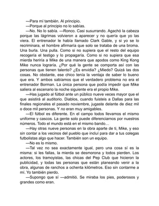 —Para mí también. Al principio.
—Porque al principio no lo sabías.
—No. No lo sabía. —Ronco. Casi susurrando. Agachó la cabeza
porque las lágrimas volvieron a aparecer y no quería que yo las
viera. El entrenador le había llamado Clark Gable, y si yo se lo
recriminara, el hombre afirmaría que solo se trataba de una broma.
Una burla. Una pulla. Como si no supiera que el resto del equipo
recogería el testigo y lo propagaría. Como si no supiera que esa
mierda heriría a Mike de una manera que apodos como King Kong
Mike nunca lograría. ¿Por qué la gente se comporta así con las
personas que tienen talento? ¿Es envidia? ¿Miedo? Quizá las dos
cosas. No obstante, ese chico tenía la ventaja de saber lo bueno
que era. Y ambos sabíamos que el verdadero problema no era el
entrenador Borman. La única persona que podía impedir que Mike
saliera al escenario la noche siguiente era el propio Mike.
—Has jugado al fútbol ante un público nueve veces mayor que el
que asistirá al auditorio. Diablos, cuando fuisteis a Dallas para las
finales regionales el pasado noviembre, jugaste delante de diez mil
o doce mil personas. Y no eran muy amigables.
—El fútbol es diferente. En el campo todos llevamos el mismo
uniforme y cascos. La gente solo puede diferenciarnos por nuestros
números. Todo el mundo está en el mismo bando…
—Hay otras nueve personas en la obra aparte de ti, Mike, y eso
sin contar a los vecinos del pueblo que incluí para dar a tus colegas
futbolistas algo que hacer. También son un equipo.
—No es lo mismo.
—Tal vez no sea exactamente igual, pero una cosa sí es la
misma: si les fallas, la mierda se desmorona y todos pierden. Los
actores, los tramoyistas, las chicas del Pep Club que hicieron la
publicidad, y todas las personas que están planeando venir a la
obra, algunas de ranchos a ochenta kilómetros. Eso sin contarme a
mí. Yo también pierdo.
—Supongo que sí —admitió. Se miraba los pies, poderosos y
grandes como eran.
 