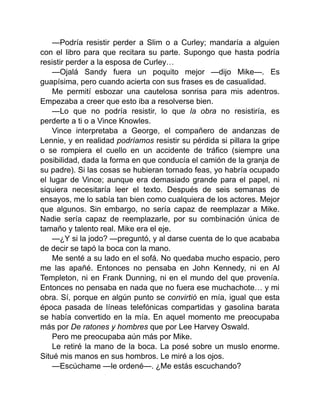 —Podría resistir perder a Slim o a Curley; mandaría a alguien
con el libro para que recitara su parte. Supongo que hasta podría
resistir perder a la esposa de Curley…
—Ojalá Sandy fuera un poquito mejor —dijo Mike—. Es
guapísima, pero cuando acierta con sus frases es de casualidad.
Me permití esbozar una cautelosa sonrisa para mis adentros.
Empezaba a creer que esto iba a resolverse bien.
—Lo que no podría resistir, lo que la obra no resistiría, es
perderte a ti o a Vince Knowles.
Vince interpretaba a George, el compañero de andanzas de
Lennie, y en realidad podríamos resistir su pérdida si pillara la gripe
o se rompiera el cuello en un accidente de tráfico (siempre una
posibilidad, dada la forma en que conducía el camión de la granja de
su padre). Si las cosas se hubieran tornado feas, yo habría ocupado
el lugar de Vince; aunque era demasiado grande para el papel, ni
siquiera necesitaría leer el texto. Después de seis semanas de
ensayos, me lo sabía tan bien como cualquiera de los actores. Mejor
que algunos. Sin embargo, no sería capaz de reemplazar a Mike.
Nadie sería capaz de reemplazarle, por su combinación única de
tamaño y talento real. Mike era el eje.
—¿Y si la jodo? —preguntó, y al darse cuenta de lo que acababa
de decir se tapó la boca con la mano.
Me senté a su lado en el sofá. No quedaba mucho espacio, pero
me las apañé. Entonces no pensaba en John Kennedy, ni en Al
Templeton, ni en Frank Dunning, ni en el mundo del que provenía.
Entonces no pensaba en nada que no fuera ese muchachote… y mi
obra. Sí, porque en algún punto se convirtió en mía, igual que esta
época pasada de líneas telefónicas compartidas y gasolina barata
se había convertido en la mía. En aquel momento me preocupaba
más por De ratones y hombres que por Lee Harvey Oswald.
Pero me preocupaba aún más por Mike.
Le retiré la mano de la boca. La posé sobre un muslo enorme.
Situé mis manos en sus hombros. Le miré a los ojos.
—Escúchame —le ordené—. ¿Me estás escuchando?
 