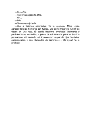 —Sí, señor.
—Tú no vas a joderla. Dilo.
—Yo…
—Dilo.
—Yo no voy a joderla.
—Vas a dejarlos pasmados. Te lo prometo, Mike —dije
apresándole los hombros con fuerza. Era como tratar de hundir los
dedos en una roca. Él podría haberme levantado fácilmente y
partirme sobre su rodilla, a pesar de mi estatura, pero se limitó a
permanecer allí sentado, mirándome con un par de ojos humildes,
esperanzados y aún ribeteados de lágrimas—. ¿Me oyes? Te lo
prometo.
 