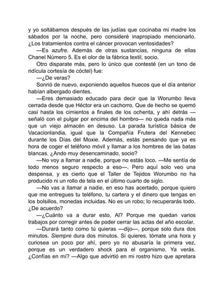 y yo soltábamos después de las judías que cocinaba mi madre los
sábados por la noche, pero consideré inapropiado mencionarlo.
¿Los tratamientos contra el cáncer provocan ventosidades?
—Es azufre. Además de otras sustancias, ninguna de ellas
Chanel Número 5. Es el olor de la fábrica textil, socio.
Otro disparate más, pero lo único que contesté (en un tono de
ridícula cortesía de cóctel) fue:
—¿De veras?
Sonrió de nuevo, exponiendo aquellos huecos que el día anterior
habían albergado dientes.
—Eres demasiado educado para decir que la Worumbo lleva
cerrada desde que Héctor era un cachorro. Que de hecho se quemó
casi hasta los cimientos a finales de los ochenta, y ahí detrás —
señaló con el pulgar por encima del hombro— no queda nada más
que un viejo almacén en desuso. La parada turística básica de
Vacacionlandia, igual que la Compañía Frutera del Kennebec
durante los Días del Moxie. Además, estás pensando que ya es
hora de coger el teléfono móvil y llamar a los hombres de las batas
blancas. ¿Ando muy desencaminado, socio?
—No voy a llamar a nadie, porque no estás loco. —Me sentía de
todo menos seguro respecto a eso—. Pero aquí solo veo una
despensa, y es cierto que el Taller de Tejidos Worumbo no ha
producido ni un rollo de tela en el último cuarto de siglo.
—No vas a llamar a nadie, en eso has acertado, porque quiero
que me entregues tu teléfono, tu cartera y el dinero que tengas en
los bolsillos, monedas incluidas. No es un robo; lo recuperarás todo.
¿De acuerdo?
—¿Cuánto va a durar esto, Al? Porque me quedan varios
trabajos por corregir antes de poder cerrar las actas del año escolar.
—Durará tanto como tú quieras —dijo—, porque solo dura dos
minutos. Siempre dura dos minutos. Si quieres, tómate una hora y
curiosea un poco por ahí, pero yo no abusaría la primera vez,
porque es un verdadero shock para el organismo. Ya verás.
¿Confías en mí? —Algo que advirtió en mi rostro hizo que apretara
 