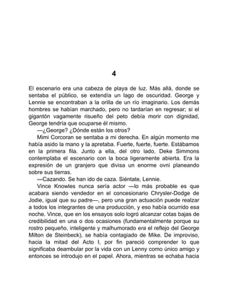 4
El escenario era una cabeza de playa de luz. Más allá, donde se
sentaba el público, se extendía un lago de oscuridad. George y
Lennie se encontraban a la orilla de un río imaginario. Los demás
hombres se habían marchado, pero no tardarían en regresar; si el
gigantón vagamente risueño del peto debía morir con dignidad,
George tendría que ocuparse él mismo.
—¿George? ¿Dónde están los otros?
Mimi Corcoran se sentaba a mi derecha. En algún momento me
había asido la mano y la apretaba. Fuerte, fuerte, fuerte. Estábamos
en la primera fila. Junto a ella, del otro lado, Deke Simmons
contemplaba el escenario con la boca ligeramente abierta. Era la
expresión de un granjero que divisa un enorme ovni planeando
sobre sus tierras.
—Cazando. Se han ido de caza. Siéntate, Lennie.
Vince Knowles nunca sería actor —lo más probable es que
acabara siendo vendedor en el concesionario Chrysler-Dodge de
Jodie, igual que su padre—, pero una gran actuación puede realzar
a todos los integrantes de una producción, y eso había ocurrido esa
noche. Vince, que en los ensayos solo logró alcanzar cotas bajas de
credibilidad en una o dos ocasiones (fundamentalmente porque su
rostro pequeño, inteligente y malhumorado era el reflejo del George
Milton de Steinbeck), se había contagiado de Mike. De improviso,
hacia la mitad del Acto I, por fin pareció comprender lo que
significaba deambular por la vida con un Lenny como único amigo y
entonces se introdujo en el papel. Ahora, mientras se echaba hacia
 