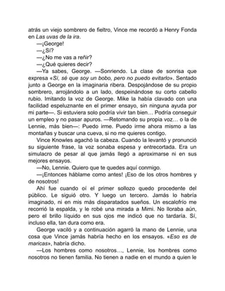 atrás un viejo sombrero de fieltro, Vince me recordó a Henry Fonda
en Las uvas de la ira.
—¡George!
—¿Sí?
—¿No me vas a reñir?
—¿Qué quieres decir?
—Ya sabes, George. —Sonriendo. La clase de sonrisa que
expresa «Sí, sé que soy un bobo, pero no puedo evitarlo». Sentado
junto a George en la imaginaria ribera. Despojándose de su propio
sombrero, arrojándolo a un lado, despeinándose su corto cabello
rubio. Imitando la voz de George. Mike la había clavado con una
facilidad espeluznante en el primer ensayo, sin ninguna ayuda por
mi parte—. Si estuviera solo podría vivir tan bien… Podría conseguir
un empleo y no pasar apuros. —Retomando su propia voz… o la de
Lennie, más bien—: Puedo irme. Puedo irme ahora mismo a las
montañas y buscar una cueva, si no me quieres contigo.
Vince Knowles agachó la cabeza. Cuando la levantó y pronunció
su siguiente frase, la voz sonaba espesa y entrecortada. Era un
simulacro de pesar al que jamás llegó a aproximarse ni en sus
mejores ensayos.
—No, Lennie. Quiero que te quedes aquí conmigo.
—¡Entonces háblame como antes! ¡Eso de los otros hombres y
de nosotros!
Ahí fue cuando oí el primer sollozo quedo procedente del
público. Le siguió otro. Y luego un tercero. Jamás lo habría
imaginado, ni en mis más disparatados sueños. Un escalofrío me
recorrió la espalda, y le robé una mirada a Mimi. No lloraba aún,
pero el brillo líquido en sus ojos me indicó que no tardaría. Sí,
incluso ella, tan dura como era.
George vaciló y a continuación agarró la mano de Lennie, una
cosa que Vince jamás habría hecho en los ensayos. «Eso es de
maricas», habría dicho.
—Los hombres como nosotros…, Lennie, los hombres como
nosotros no tienen familia. No tienen a nadie en el mundo a quien le
 