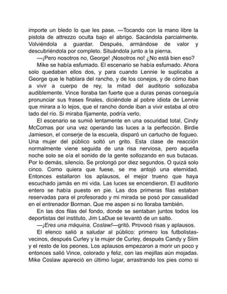importe un bledo lo que les pase. —Tocando con la mano libre la
pistola de attrezzo oculta bajo el abrigo. Sacándola parcialmente.
Volviéndola a guardar. Después, armándose de valor y
descubriéndola por completo. Situándola junto a la pierna.
—¡Pero nosotros no, George! ¡Nosotros no! ¿No está bien eso?
Mike se había esfumado. El escenario se había esfumado. Ahora
solo quedaban ellos dos, y para cuando Lennie le suplicaba a
George que le hablara del rancho, y de los conejos, y de cómo iban
a vivir a cuerpo de rey, la mitad del auditorio sollozaba
audiblemente. Vince lloraba tan fuerte que a duras penas conseguía
pronunciar sus frases finales, diciéndole al pobre idiota de Lennie
que mirara a lo lejos, que el rancho donde iban a vivir estaba al otro
lado del río. Si miraba fijamente, podría verlo.
El escenario se sumió lentamente en una oscuridad total, Cindy
McComas por una vez operando las luces a la perfección. Birdie
Jamieson, el conserje de la escuela, disparó un cartucho de fogueo.
Una mujer del público soltó un grito. Esta clase de reacción
normalmente viene seguida de una risa nerviosa, pero aquella
noche solo se oía el sonido de la gente sollozando en sus butacas.
Por lo demás, silencio. Se prolongó por diez segundos. O quizá solo
cinco. Como quiera que fuese, se me antojó una eternidad.
Entonces estallaron los aplausos, el mejor trueno que haya
escuchado jamás en mi vida. Las luces se encendieron. El auditorio
entero se había puesto en pie. Las dos primeras filas estaban
reservadas para el profesorado y mi mirada se posó por casualidad
en el entrenador Borman. Que me aspen si no lloraba también.
En las dos filas del fondo, donde se sentaban juntos todos los
deportistas del instituto, Jim LaDue se levantó de un salto.
—¡Eres una máquina, Coslaw!—gritó. Provocó risas y aplausos.
El elenco salió a saludar al público: primero los futbolistas-
vecinos, después Curley y la mujer de Curley, después Candy y Slim
y el resto de los peones. Los aplausos empezaron a morir un poco y
entonces salió Vince, colorado y feliz, con las mejillas aún mojadas.
Mike Coslaw apareció en último lugar, arrastrando los pies como si
 