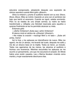 estuviera avergonzado, adoptando después una expresión de
cómico asombro cuando Mimi gritó «¡Bravo!».
Otros la imitaron y pronto el auditorio resonó con su eco: Bravo,
Bravo, Bravo. Mike se inclinó, trazando un arco con el sombrero tan
bajo que barrió el escenario. Cuando se irguió, estaba sonriendo.
Pero no se trataba de una simple sonrisa; su rostro se había
transformado y reflejaba una felicidad reservada para aquellos a
quienes finalmente se les ha permitido alcanzar su meta.
Entonces gritó:
—¡Señor Amberson! ¡Suba aquí, señor Amberson!
El elenco inició el cántico de «¡Director! ¡Director!».
—No mates la ovación —rezongó Mimi a mi lado—. ¡Sube ahí
arriba, memo!
Así lo hice, y los aplausos se intensificaron de nuevo. Mike me
agarró, me dio un abrazo, me levantó del suelo, después me soltó y
me dio un efusivo beso en la mejilla. Todos se rieron, yo incluido.
Todos nos agarramos de las manos, las alzamos al auditorio e
hicimos una reverencia. Mientras escuchaba los aplausos se me
ocurrió un pensamiento, uno que me oscureció el corazón. En Minsk
había unos recién casados. Lee y Marina llevaban viviendo como
marido y mujer exactamente diecinueve días.
 
