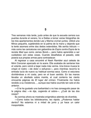 5
Tres semanas más tarde, justo antes de que la escuela cerrara sus
puertas durante el verano, fui a Dallas a tomar varias fotografías de
los tres apartamentos donde Lee y Marina vivirían juntos. Utilicé una
Minox pequeña, sujetándola en la palma de la mano y dejando que
la lente asomara entre dos dedos extendidos. Me sentía ridículo —
más como las caricaturas con gabardina de Espía contra Espía de la
revista Mad que como James Bond—, pero había aprendido a ser
cuidadoso con estas cosas. Cuando desafiabas al pasado, este
poseía sus propias armas para contraatacar.
Al regresar a casa encontré el Nash Rambler azul celeste de
Mimi Corcoran aparcado en la acera. Ella acababa de sentarse tras
el volante, pero volvió a bajar nada más verme. Una breve mueca le
crispó el rostro —de dolor o esfuerzo—, pero mientras recorría la
entrada lucía de nuevo su habitual sonrisa seca. Como si estuviera
divirtiéndose a mi costa, pero en el buen sentido. En las manos
llevaba un abultado sobre manila, el cual contenía las ciento
cincuenta páginas de El lugar del crimen. Finalmente me había
rendido a su insistencia…, aunque eso había ocurrido tan solo el día
anterior.
—O te ha gustado una barbaridad o no has conseguido pasar de
la página diez —le dije, cogiendo el sobre—. ¿Cuál de las dos
cosas?
Su sonrisa ahora se mostraba enigmática además de divertida.
—Como todos los bibliotecarios, leo rápido. ¿Podemos hablar
dentro? No estamos ni a mitad de junio y ya hace un calor
insoportable.
 