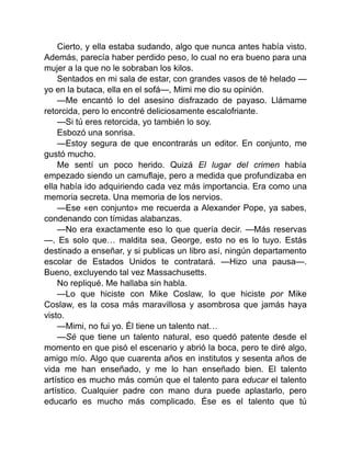 Cierto, y ella estaba sudando, algo que nunca antes había visto.
Además, parecía haber perdido peso, lo cual no era bueno para una
mujer a la que no le sobraban los kilos.
Sentados en mi sala de estar, con grandes vasos de té helado —
yo en la butaca, ella en el sofá—, Mimi me dio su opinión.
—Me encantó lo del asesino disfrazado de payaso. Llámame
retorcida, pero lo encontré deliciosamente escalofriante.
—Si tú eres retorcida, yo también lo soy.
Esbozó una sonrisa.
—Estoy segura de que encontrarás un editor. En conjunto, me
gustó mucho.
Me sentí un poco herido. Quizá El lugar del crimen había
empezado siendo un camuflaje, pero a medida que profundizaba en
ella había ido adquiriendo cada vez más importancia. Era como una
memoria secreta. Una memoria de los nervios.
—Ese «en conjunto» me recuerda a Alexander Pope, ya sabes,
condenando con tímidas alabanzas.
—No era exactamente eso lo que quería decir. —Más reservas
—. Es solo que… maldita sea, George, esto no es lo tuyo. Estás
destinado a enseñar, y si publicas un libro así, ningún departamento
escolar de Estados Unidos te contratará. —Hizo una pausa—.
Bueno, excluyendo tal vez Massachusetts.
No repliqué. Me hallaba sin habla.
—Lo que hiciste con Mike Coslaw, lo que hiciste por Mike
Coslaw, es la cosa más maravillosa y asombrosa que jamás haya
visto.
—Mimi, no fui yo. Él tiene un talento nat…
—Sé que tiene un talento natural, eso quedó patente desde el
momento en que pisó el escenario y abrió la boca, pero te diré algo,
amigo mío. Algo que cuarenta años en institutos y sesenta años de
vida me han enseñado, y me lo han enseñado bien. El talento
artístico es mucho más común que el talento para educar el talento
artístico. Cualquier padre con mano dura puede aplastarlo, pero
educarlo es mucho más complicado. Ése es el talento que tú
 