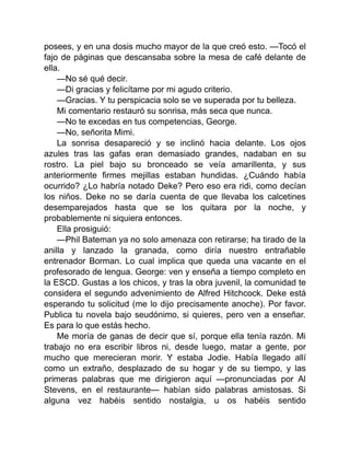 posees, y en una dosis mucho mayor de la que creó esto. —Tocó el
fajo de páginas que descansaba sobre la mesa de café delante de
ella.
—No sé qué decir.
—Di gracias y felicítame por mi agudo criterio.
—Gracias. Y tu perspicacia solo se ve superada por tu belleza.
Mi comentario restauró su sonrisa, más seca que nunca.
—No te excedas en tus competencias, George.
—No, señorita Mimi.
La sonrisa desapareció y se inclinó hacia delante. Los ojos
azules tras las gafas eran demasiado grandes, nadaban en su
rostro. La piel bajo su bronceado se veía amarillenta, y sus
anteriormente firmes mejillas estaban hundidas. ¿Cuándo había
ocurrido? ¿Lo habría notado Deke? Pero eso era ridi, como decían
los niños. Deke no se daría cuenta de que llevaba los calcetines
desemparejados hasta que se los quitara por la noche, y
probablemente ni siquiera entonces.
Ella prosiguió:
—Phil Bateman ya no solo amenaza con retirarse; ha tirado de la
anilla y lanzado la granada, como diría nuestro entrañable
entrenador Borman. Lo cual implica que queda una vacante en el
profesorado de lengua. George: ven y enseña a tiempo completo en
la ESCD. Gustas a los chicos, y tras la obra juvenil, la comunidad te
considera el segundo advenimiento de Alfred Hitchcock. Deke está
esperando tu solicitud (me lo dijo precisamente anoche). Por favor.
Publica tu novela bajo seudónimo, si quieres, pero ven a enseñar.
Es para lo que estás hecho.
Me moría de ganas de decir que sí, porque ella tenía razón. Mi
trabajo no era escribir libros ni, desde luego, matar a gente, por
mucho que merecieran morir. Y estaba Jodie. Había llegado allí
como un extraño, desplazado de su hogar y de su tiempo, y las
primeras palabras que me dirigieron aquí —pronunciadas por Al
Stevens, en el restaurante— habían sido palabras amistosas. Si
alguna vez habéis sentido nostalgia, u os habéis sentido
 