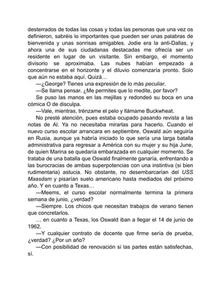 desterrados de todas las cosas y todas las personas que una vez os
definieron, sabréis lo importantes que pueden ser unas palabras de
bienvenida y unas sonrisas amigables. Jodie era la anti-Dallas, y
ahora una de sus ciudadanas destacadas me ofrecía ser un
residente en lugar de un visitante. Sin embargo, el momento
divisorio se aproximaba. Las nubes habían empezado a
concentrarse en el horizonte y el diluvio comenzaría pronto. Solo
que aún no estaba aquí. Quizá…
—¿George? Tienes una expresión de lo más peculiar.
—Se llama pensar. ¿Me permites que lo medite, por favor?
Se puso las manos en las mejillas y redondeó su boca en una
cómica O de disculpa.
—Vale, mientras, trénzame el pelo y llámame Buckwheat.
No presté atención, pues estaba ocupado pasando revista a las
notas de Al. Ya no necesitaba mirarlas para hacerlo. Cuando el
nuevo curso escolar arrancara en septiembre, Oswald aún seguiría
en Rusia, aunque ya habría iniciado lo que sería una larga batalla
administrativa para regresar a América con su mujer y su hija June,
de quien Marina se quedaría embarazada en cualquier momento. Se
trataba de una batalla que Oswald finalmente ganaría, enfrentando a
las burocracias de ambas superpotencias con una instintiva (si bien
rudimentaria) astucia. No obstante, no desembarcarían del USS
Maasdam y pisarían suelo americano hasta mediados del próximo
año. Y en cuanto a Texas…
—Meems, el curso escolar normalmente termina la primera
semana de junio, ¿verdad?
—Siempre. Los chicos que necesitan trabajos de verano tienen
que concretarlos.
… en cuanto a Texas, los Oswald iban a llegar el 14 de junio de
1962.
—Y cualquier contrato de docente que firme sería de prueba,
¿verdad? ¿Por un año?
—Con posibilidad de renovación si las partes están satisfechas,
sí.
 