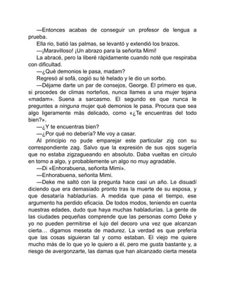 —Entonces acabas de conseguir un profesor de lengua a
prueba.
Ella rio, batió las palmas, se levantó y extendió los brazos.
—¡Maravilloso! ¡Un abrazo para la señorita Mimi!
La abracé, pero la liberé rápidamente cuando noté que respiraba
con dificultad.
—¿Qué demonios le pasa, madam?
Regresó al sofá, cogió su té helado y le dio un sorbo.
—Déjame darte un par de consejos, George. El primero es que,
si procedes de climas norteños, nunca llames a una mujer tejana
«madam». Suena a sarcasmo. El segundo es que nunca le
preguntes a ninguna mujer qué demonios le pasa. Procura que sea
algo ligeramente más delicado, como «¿Te encuentras del todo
bien?».
—¿Y te encuentras bien?
—¿Por qué no debería? Me voy a casar.
Al principio no pude emparejar este particular zig con su
correspondiente zag. Salvo que la expresión de sus ojos sugería
que no estaba zigzagueando en absoluto. Daba vueltas en círculo
en torno a algo, y probablemente un algo no muy agradable.
—Di «Enhorabuena, señorita Mimi».
—Enhorabuena, señorita Mimi.
—Deke me saltó con la pregunta hace casi un año. Le disuadí
diciendo que era demasiado pronto tras la muerte de su esposa, y
que desataría habladurías. A medida que pasa el tiempo, ese
argumento ha perdido eficacia. De todos modos, teniendo en cuenta
nuestras edades, dudo que haya muchas habladurías. La gente de
las ciudades pequeñas comprende que las personas como Deke y
yo no pueden permitirse el lujo del decoro una vez que alcanzan
cierta… digamos meseta de madurez. La verdad es que prefería
que las cosas siguieran tal y como estaban. El viejo me quiere
mucho más de lo que yo le quiero a él, pero me gusta bastante y, a
riesgo de avergonzarte, las damas que han alcanzado cierta meseta
 