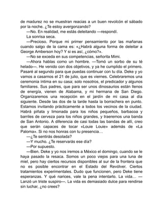 de madurez no se muestran reacias a un buen revolcón el sábado
por la noche. ¿Te estoy avergonzando?
—No. En realidad, me estás deleitando —respondí.
La sonrisa seca.
—Precioso. Porque mi primer pensamiento por las mañanas
cuando salgo de la cama es: «¿Habrá alguna forma de deleitar a
George Amberson hoy? Y si es así, ¿cómo?».
—No se exceda en sus competencias, señorita Mimi.
—Ahora hablas como un hombre. —Tomó un sorbo de su té
helado—. He venido con dos objetivos, y ya he cumplido el primero.
Pasaré al segundo para que puedas continuar con tu día. Deke y yo
vamos a casarnos el 21 de julio, que es viernes. Celebraremos una
ceremonia íntima en su casa; solo nosotros, el predicador y algunos
familiares. Sus padres, que para ser unos dinosaurios están llenos
de energía, vienen de Alabama, y mi hermana de San Diego.
Organizaremos una recepción en el jardín de mi casa al día
siguiente. Desde las dos de la tarde hasta la borrachera en punto.
Estamos invitando prácticamente a todos los vecinos de la ciudad.
Habrá piñata y limonada para los niños pequeños, barbacoa y
barriles de cerveza para los niños grandes, y traeremos una banda
de San Antonio. A diferencia de casi todas las bandas de allí, creo
que serán capaces de tocar «Louie Louie» además de «La
Paloma». Si no nos honras con tu presencia…
—¿Te sentirás desolada?
—Y mucho. ¿Te reservarás ese día?
—Por supuesto.
—Bien. Deke y yo nos iremos a México el domingo, cuando se le
haya pasado la resaca. Somos un poco viejos para una luna de
miel, pero hay ciertos recursos disponibles al sur de la frontera que
no es posible encontrar en el Estado del Revólver. Ciertos
tratamientos experimentales. Dudo que funcionen, pero Deke tiene
esperanzas. Y qué narices, vale la pena intentarlo. La vida… —
Lanzó un triste suspiro—. La vida es demasiado dulce para rendirse
sin luchar, ¿no crees?
 