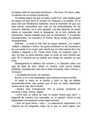 los labios sobre la mermada dentadura—. Por favor. Por favor, Jake.
La petición de un hombre moribundo.
Yo estaba seguro de que se había vuelto loco, pero estaba igual
de seguro de que decía la verdad con respecto a su estado. En el
poco rato que llevábamos hablando, tenía la impresión de que sus
ojos habían retrocedido aún más en las profundidades de las
cuencas. Además, se le veía agotado. Las dos docenas de pasos
desde el reservado hasta la despensa, en el otro extremo del
restaurante, habían bastado para que se tambaleara. Y el pañuelo
ensangrentado, me recordé a mí mismo. No te olvides del pañuelo
ensangrentado.
Además… a veces lo más fácil es seguir adelante, ¿no creéis?
«Déjalo y déjaselo a Dios», les gusta proclamar en las reuniones a
las que asiste mi ex mujer, pero decidí que en esta ocasión iba a ser
«Déjalo y déjaselo a Al». Hasta cierto límite, en cualquier caso. Y
oye, me dije, en estos tiempos coger un avión es más incordio que
esto. Él ni siquiera me ha pedido que ponga los zapatos en una
cinta.
Desenganché el teléfono del cinturón y lo deposité sobre una
caja de latas de atún. Añadí mi cartera, unos pocos billetes
doblados, monedas por valor de un dólar cincuenta, más o menos, y
mi llavero.
—Guárdate las llaves, no importan.
Bueno, a mí sí me importaban, pero mantuve la boca cerrada.
Al metió la mano en el bolsillo y sacó un fajo de billetes
considerablemente más grueso que el que yo había depositado
encima de la caja. Me lo tendió.
—Dinero para emergencias. Por si quieres comprarte un
recuerdo o algo. Vamos, cógelo.
—¿Por qué no habría de usar mi propio dinero para eso? —
pregunté de manera muy razonable, en mi opinión. Como si esa
disparatada conversación tuviera algún sentido.
—Eso da igual ahora —dijo—. La experiencia responderá a la
mayoría de tus preguntas mejor de lo que yo sería capaz, aun
 