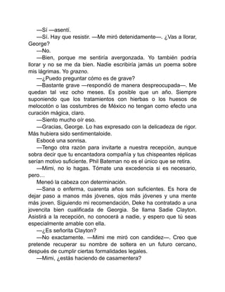 —Sí —asentí.
—Sí. Hay que resistir. —Me miró detenidamente—. ¿Vas a llorar,
George?
—No.
—Bien, porque me sentiría avergonzada. Yo también podría
llorar y no se me da bien. Nadie escribiría jamás un poema sobre
mis lágrimas. Yo grazno.
—¿Puedo preguntar cómo es de grave?
—Bastante grave —respondió de manera despreocupada—. Me
quedan tal vez ocho meses. Es posible que un año. Siempre
suponiendo que los tratamientos con hierbas o los huesos de
melocotón o las costumbres de México no tengan como efecto una
curación mágica, claro.
—Siento mucho oír eso.
—Gracias, George. Lo has expresado con la delicadeza de rigor.
Más hubiera sido sentimentaloide.
Esbocé una sonrisa.
—Tengo otra razón para invitarte a nuestra recepción, aunque
sobra decir que tu encantadora compañía y tus chispeantes réplicas
serían motivo suficiente. Phil Bateman no es el único que se retira.
—Mimi, no lo hagas. Tómate una excedencia si es necesario,
pero…
Meneó la cabeza con determinación.
—Sana o enferma, cuarenta años son suficientes. Es hora de
dejar paso a manos más jóvenes, ojos más jóvenes y una mente
más joven. Siguiendo mi recomendación, Deke ha contratado a una
jovencita bien cualificada de Georgia. Se llama Sadie Clayton.
Asistirá a la recepción, no conocerá a nadie, y espero que tú seas
especialmente amable con ella.
—¿Es señorita Clayton?
—No exactamente. —Mimi me miró con candidez—. Creo que
pretende recuperar su nombre de soltera en un futuro cercano,
después de cumplir ciertas formalidades legales.
—Mimi, ¿estás haciendo de casamentera?
 