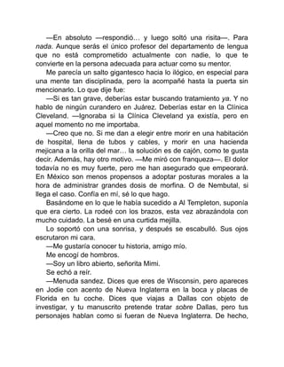 —En absoluto —respondió… y luego soltó una risita—. Para
nada. Aunque serás el único profesor del departamento de lengua
que no está comprometido actualmente con nadie, lo que te
convierte en la persona adecuada para actuar como su mentor.
Me parecía un salto gigantesco hacia lo ilógico, en especial para
una mente tan disciplinada, pero la acompañé hasta la puerta sin
mencionarlo. Lo que dije fue:
—Si es tan grave, deberías estar buscando tratamiento ya. Y no
hablo de ningún curandero en Juárez. Deberías estar en la Clínica
Cleveland. —Ignoraba si la Clínica Cleveland ya existía, pero en
aquel momento no me importaba.
—Creo que no. Si me dan a elegir entre morir en una habitación
de hospital, llena de tubos y cables, y morir en una hacienda
mejicana a la orilla del mar… la solución es de cajón, como te gusta
decir. Además, hay otro motivo. —Me miró con franqueza—. El dolor
todavía no es muy fuerte, pero me han asegurado que empeorará.
En México son menos propensos a adoptar posturas morales a la
hora de administrar grandes dosis de morfina. O de Nembutal, si
llega el caso. Confía en mí, sé lo que hago.
Basándome en lo que le había sucedido a Al Templeton, suponía
que era cierto. La rodeé con los brazos, esta vez abrazándola con
mucho cuidado. La besé en una curtida mejilla.
Lo soportó con una sonrisa, y después se escabulló. Sus ojos
escrutaron mi cara.
—Me gustaría conocer tu historia, amigo mío.
Me encogí de hombros.
—Soy un libro abierto, señorita Mimi.
Se echó a reír.
—Menuda sandez. Dices que eres de Wisconsin, pero apareces
en Jodie con acento de Nueva Inglaterra en la boca y placas de
Florida en tu coche. Dices que viajas a Dallas con objeto de
investigar, y tu manuscrito pretende tratar sobre Dallas, pero tus
personajes hablan como si fueran de Nueva Inglaterra. De hecho,
 