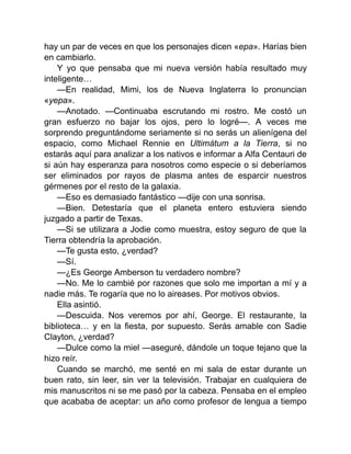 hay un par de veces en que los personajes dicen «epa». Harías bien
en cambiarlo.
Y yo que pensaba que mi nueva versión había resultado muy
inteligente…
—En realidad, Mimi, los de Nueva Inglaterra lo pronuncian
«yepa».
—Anotado. —Continuaba escrutando mi rostro. Me costó un
gran esfuerzo no bajar los ojos, pero lo logré—. A veces me
sorprendo preguntándome seriamente si no serás un alienígena del
espacio, como Michael Rennie en Ultimátum a la Tierra, si no
estarás aquí para analizar a los nativos e informar a Alfa Centauri de
si aún hay esperanza para nosotros como especie o si deberíamos
ser eliminados por rayos de plasma antes de esparcir nuestros
gérmenes por el resto de la galaxia.
—Eso es demasiado fantástico —dije con una sonrisa.
—Bien. Detestaría que el planeta entero estuviera siendo
juzgado a partir de Texas.
—Si se utilizara a Jodie como muestra, estoy seguro de que la
Tierra obtendría la aprobación.
—Te gusta esto, ¿verdad?
—Sí.
—¿Es George Amberson tu verdadero nombre?
—No. Me lo cambié por razones que solo me importan a mí y a
nadie más. Te rogaría que no lo aireases. Por motivos obvios.
Ella asintió.
—Descuida. Nos veremos por ahí, George. El restaurante, la
biblioteca… y en la fiesta, por supuesto. Serás amable con Sadie
Clayton, ¿verdad?
—Dulce como la miel —aseguré, dándole un toque tejano que la
hizo reír.
Cuando se marchó, me senté en mi sala de estar durante un
buen rato, sin leer, sin ver la televisión. Trabajar en cualquiera de
mis manuscritos ni se me pasó por la cabeza. Pensaba en el empleo
que acababa de aceptar: un año como profesor de lengua a tiempo
 