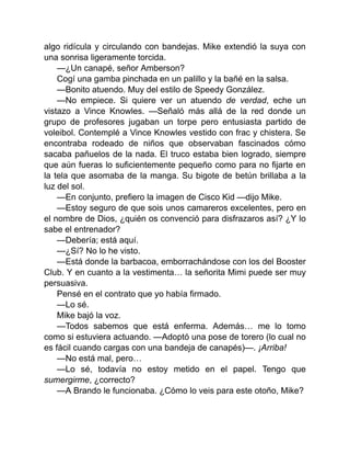 algo ridícula y circulando con bandejas. Mike extendió la suya con
una sonrisa ligeramente torcida.
—¿Un canapé, señor Amberson?
Cogí una gamba pinchada en un palillo y la bañé en la salsa.
—Bonito atuendo. Muy del estilo de Speedy González.
—No empiece. Si quiere ver un atuendo de verdad, eche un
vistazo a Vince Knowles. —Señaló más allá de la red donde un
grupo de profesores jugaban un torpe pero entusiasta partido de
voleibol. Contemplé a Vince Knowles vestido con frac y chistera. Se
encontraba rodeado de niños que observaban fascinados cómo
sacaba pañuelos de la nada. El truco estaba bien logrado, siempre
que aún fueras lo suficientemente pequeño como para no fijarte en
la tela que asomaba de la manga. Su bigote de betún brillaba a la
luz del sol.
—En conjunto, prefiero la imagen de Cisco Kid —dijo Mike.
—Estoy seguro de que sois unos camareros excelentes, pero en
el nombre de Dios, ¿quién os convenció para disfrazaros así? ¿Y lo
sabe el entrenador?
—Debería; está aquí.
—¿Sí? No lo he visto.
—Está donde la barbacoa, emborrachándose con los del Booster
Club. Y en cuanto a la vestimenta… la señorita Mimi puede ser muy
persuasiva.
Pensé en el contrato que yo había firmado.
—Lo sé.
Mike bajó la voz.
—Todos sabemos que está enferma. Además… me lo tomo
como si estuviera actuando. —Adoptó una pose de torero (lo cual no
es fácil cuando cargas con una bandeja de canapés)—. ¡Arriba!
—No está mal, pero…
—Lo sé, todavía no estoy metido en el papel. Tengo que
sumergirme, ¿correcto?
—A Brando le funcionaba. ¿Cómo lo veis para este otoño, Mike?
 