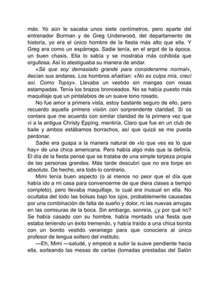 más. Yo aún le sacaba unos siete centímetros, pero aparte del
entrenador Borman y de Greg Underwood, del departamento de
historia, yo era el único hombre de la fiesta más alto que ella. Y
Greg era como un espárrago. Sadie tenía, en el argot de la época,
un buen chasis. Ella lo sabía y se mostraba más cohibida que
orgullosa. Así lo atestiguaba su manera de andar.
«Sé que soy demasiado grande para considerarme normal»,
decían sus andares. Los hombros añadían: «No es culpa mía, crecí
así. Como Topsy». Llevaba un vestido sin mangas con rosas
estampadas. Tenía los brazos bronceados. No se había puesto más
maquillaje que un pintalabios de un suave tono rosado.
No fue amor a primera vista, estoy bastante seguro de ello, pero
recuerdo aquella primera visión con sorprendente claridad. Si os
contara que me acuerdo con similar claridad de la primera vez que
vi a la antigua Christy Epping, mentiría. Claro que fue en un club de
baile y ambos estábamos borrachos, así que quizá se me pueda
perdonar.
Sadie era guapa a la manera natural de «lo que ves es lo que
hay» de una chica americana. Pero había algo más que la definía.
El día de la fiesta pensé que se trataba de una simple torpeza propia
de las personas grandes. Más tarde descubrí que no era torpe en
absoluto. De hecho, era todo lo contrario.
Mimi tenía buen aspecto (o al menos no peor que el día que
había ido a mi casa para convencerme de que diera clases a tiempo
completo), pero llevaba maquillaje, lo cual era inusual en ella. No
ocultaba del todo las bolsas bajo los ojos, probablemente causadas
por una combinación de falta de sueño y dolor, ni las nuevas arrugas
en las comisuras de la boca. Sin embargo, sonreía, ¿y por qué no?
Se había casado con su hombre, había montado una fiesta que
estaba teniendo un éxito tremendo, y había traído a una chica bonita
con un bonito vestido veraniego para que conociera al único
profesor de lengua soltero del instituto.
—Eh, Mimi —saludé, y empecé a subir la suave pendiente hacia
ella, sorteando las mesas de cartas (tomadas prestadas del Salón
 