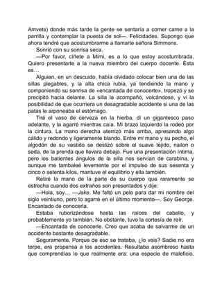 Amvets) donde más tarde la gente se sentaría a comer carne a la
parrilla y contemplar la puesta de sol—. Felicidades. Supongo que
ahora tendré que acostumbrarme a llamarte señora Simmons.
Sonrió con su sonrisa seca.
—Por favor, cíñete a Mimi, es a lo que estoy acostumbrada.
Quiero presentarte a la nueva miembro del cuerpo docente. Ésta
es…
Alguien, en un descuido, había olvidado colocar bien una de las
sillas plegables, y la alta chica rubia, ya tendiendo la mano y
componiendo su sonrisa de «encantada de conocerte», tropezó y se
precipitó hacia delante. La silla la acompañó, volcándose, y vi la
posibilidad de que ocurriera un desagradable accidente si una de las
patas le arponeaba el estómago.
Tiré el vaso de cerveza en la hierba, di un gigantesco paso
adelante, y la agarré mientras caía. Mi brazo izquierdo la rodeó por
la cintura. La mano derecha aterrizó más arriba, apresando algo
cálido y redondo y ligeramente blando. Entre mi mano y su pecho, el
algodón de su vestido se deslizó sobre el suave tejido, nailon o
seda, de la prenda que llevara debajo. Fue una presentación íntima,
pero los batientes ángulos de la silla nos servían de carabina, y
aunque me tambaleé levemente por el impulso de sus sesenta y
cinco o setenta kilos, mantuve el equilibrio y ella también.
Retiré la mano de la parte de su cuerpo que raramente se
estrecha cuando dos extraños son presentados y dije:
—Hola, soy… —Jake. Me faltó un pelo para dar mi nombre del
siglo veintiuno, pero lo agarré en el último momento—. Soy George.
Encantado de conocerla.
Estaba ruborizándose hasta las raíces del cabello, y
probablemente yo también. No obstante, tuvo la cortesía de reír.
—Encantada de conocerle. Creo que acaba de salvarme de un
accidente bastante desagradable.
Seguramente. Porque de eso se trataba, ¿lo veis? Sadie no era
torpe, era propensa a los accidentes. Resultaba asombroso hasta
que comprendías lo que realmente era: una especie de maleficio.
 