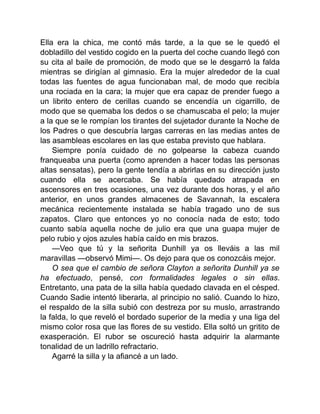 Ella era la chica, me contó más tarde, a la que se le quedó el
dobladillo del vestido cogido en la puerta del coche cuando llegó con
su cita al baile de promoción, de modo que se le desgarró la falda
mientras se dirigían al gimnasio. Era la mujer alrededor de la cual
todas las fuentes de agua funcionaban mal, de modo que recibía
una rociada en la cara; la mujer que era capaz de prender fuego a
un librito entero de cerillas cuando se encendía un cigarrillo, de
modo que se quemaba los dedos o se chamuscaba el pelo; la mujer
a la que se le rompían los tirantes del sujetador durante la Noche de
los Padres o que descubría largas carreras en las medias antes de
las asambleas escolares en las que estaba previsto que hablara.
Siempre ponía cuidado de no golpearse la cabeza cuando
franqueaba una puerta (como aprenden a hacer todas las personas
altas sensatas), pero la gente tendía a abrirlas en su dirección justo
cuando ella se acercaba. Se había quedado atrapada en
ascensores en tres ocasiones, una vez durante dos horas, y el año
anterior, en unos grandes almacenes de Savannah, la escalera
mecánica recientemente instalada se había tragado uno de sus
zapatos. Claro que entonces yo no conocía nada de esto; todo
cuanto sabía aquella noche de julio era que una guapa mujer de
pelo rubio y ojos azules había caído en mis brazos.
—Veo que tú y la señorita Dunhill ya os lleváis a las mil
maravillas —observó Mimi—. Os dejo para que os conozcáis mejor.
O sea que el cambio de señora Clayton a señorita Dunhill ya se
ha efectuado, pensé, con formalidades legales o sin ellas.
Entretanto, una pata de la silla había quedado clavada en el césped.
Cuando Sadie intentó liberarla, al principio no salió. Cuando lo hizo,
el respaldo de la silla subió con destreza por su muslo, arrastrando
la falda, lo que reveló el bordado superior de la media y una liga del
mismo color rosa que las flores de su vestido. Ella soltó un gritito de
exasperación. El rubor se oscureció hasta adquirir la alarmante
tonalidad de un ladrillo refractario.
Agarré la silla y la afiancé a un lado.
 