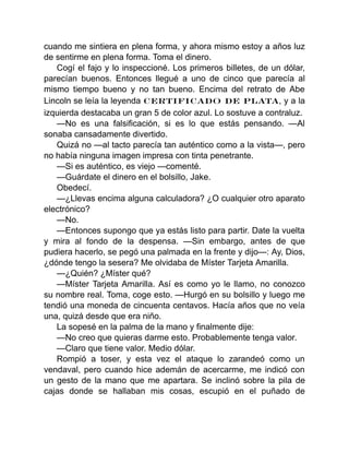 cuando me sintiera en plena forma, y ahora mismo estoy a años luz
de sentirme en plena forma. Toma el dinero.
Cogí el fajo y lo inspeccioné. Los primeros billetes, de un dólar,
parecían buenos. Entonces llegué a uno de cinco que parecía al
mismo tiempo bueno y no tan bueno. Encima del retrato de Abe
Lincoln se leía la leyenda CERTIFICADO DE PLATA, y a la
izquierda destacaba un gran 5 de color azul. Lo sostuve a contraluz.
—No es una falsificación, si es lo que estás pensando. —Al
sonaba cansadamente divertido.
Quizá no —al tacto parecía tan auténtico como a la vista—, pero
no había ninguna imagen impresa con tinta penetrante.
—Si es auténtico, es viejo —comenté.
—Guárdate el dinero en el bolsillo, Jake.
Obedecí.
—¿Llevas encima alguna calculadora? ¿O cualquier otro aparato
electrónico?
—No.
—Entonces supongo que ya estás listo para partir. Date la vuelta
y mira al fondo de la despensa. —Sin embargo, antes de que
pudiera hacerlo, se pegó una palmada en la frente y dijo—: Ay, Dios,
¿dónde tengo la sesera? Me olvidaba de Míster Tarjeta Amarilla.
—¿Quién? ¿Míster qué?
—Míster Tarjeta Amarilla. Así es como yo le llamo, no conozco
su nombre real. Toma, coge esto. —Hurgó en su bolsillo y luego me
tendió una moneda de cincuenta centavos. Hacía años que no veía
una, quizá desde que era niño.
La sopesé en la palma de la mano y finalmente dije:
—No creo que quieras darme esto. Probablemente tenga valor.
—Claro que tiene valor. Medio dólar.
Rompió a toser, y esta vez el ataque lo zarandeó como un
vendaval, pero cuando hice ademán de acercarme, me indicó con
un gesto de la mano que me apartara. Se inclinó sobre la pila de
cajas donde se hallaban mis cosas, escupió en el puñado de
 
