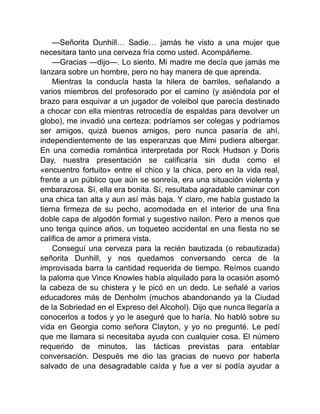 —Señorita Dunhill… Sadie… jamás he visto a una mujer que
necesitara tanto una cerveza fría como usted. Acompáñeme.
—Gracias —dijo—. Lo siento. Mi madre me decía que jamás me
lanzara sobre un hombre, pero no hay manera de que aprenda.
Mientras la conducía hasta la hilera de barriles, señalando a
varios miembros del profesorado por el camino (y asiéndola por el
brazo para esquivar a un jugador de voleibol que parecía destinado
a chocar con ella mientras retrocedía de espaldas para devolver un
globo), me invadió una certeza: podríamos ser colegas y podríamos
ser amigos, quizá buenos amigos, pero nunca pasaría de ahí,
independientemente de las esperanzas que Mimi pudiera albergar.
En una comedia romántica interpretada por Rock Hudson y Doris
Day, nuestra presentación se calificaría sin duda como el
«encuentro fortuito» entre el chico y la chica, pero en la vida real,
frente a un público que aún se sonreía, era una situación violenta y
embarazosa. Sí, ella era bonita. Sí, resultaba agradable caminar con
una chica tan alta y aun así más baja. Y claro, me había gustado la
tierna firmeza de su pecho, acomodada en el interior de una fina
doble capa de algodón formal y sugestivo nailon. Pero a menos que
uno tenga quince años, un toqueteo accidental en una fiesta no se
califica de amor a primera vista.
Conseguí una cerveza para la recién bautizada (o rebautizada)
señorita Dunhill, y nos quedamos conversando cerca de la
improvisada barra la cantidad requerida de tiempo. Reímos cuando
la paloma que Vince Knowles había alquilado para la ocasión asomó
la cabeza de su chistera y le picó en un dedo. Le señalé a varios
educadores más de Denholm (muchos abandonando ya la Ciudad
de la Sobriedad en el Expreso del Alcohol). Dijo que nunca llegaría a
conocerlos a todos y yo le aseguré que lo haría. No habló sobre su
vida en Georgia como señora Clayton, y yo no pregunté. Le pedí
que me llamara si necesitaba ayuda con cualquier cosa. El número
requerido de minutos, las tácticas previstas para entablar
conversación. Después me dio las gracias de nuevo por haberla
salvado de una desagradable caída y fue a ver si podía ayudar a
 