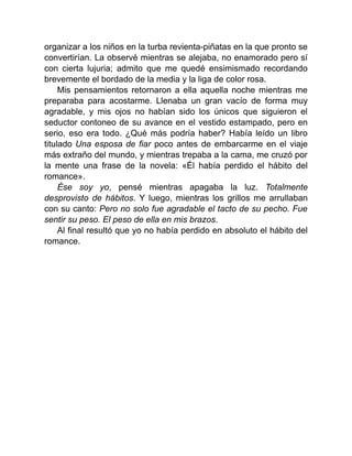 organizar a los niños en la turba revienta-piñatas en la que pronto se
convertirían. La observé mientras se alejaba, no enamorado pero sí
con cierta lujuria; admito que me quedé ensimismado recordando
brevemente el bordado de la media y la liga de color rosa.
Mis pensamientos retornaron a ella aquella noche mientras me
preparaba para acostarme. Llenaba un gran vacío de forma muy
agradable, y mis ojos no habían sido los únicos que siguieron el
seductor contoneo de su avance en el vestido estampado, pero en
serio, eso era todo. ¿Qué más podría haber? Había leído un libro
titulado Una esposa de fiar poco antes de embarcarme en el viaje
más extraño del mundo, y mientras trepaba a la cama, me cruzó por
la mente una frase de la novela: «Él había perdido el hábito del
romance».
Ése soy yo, pensé mientras apagaba la luz. Totalmente
desprovisto de hábitos. Y luego, mientras los grillos me arrullaban
con su canto: Pero no solo fue agradable el tacto de su pecho. Fue
sentir su peso. El peso de ella en mis brazos.
Al final resultó que yo no había perdido en absoluto el hábito del
romance.
 