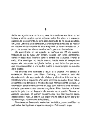 7
Jodie en agosto era un horno, con temperaturas en torno a los
treinta y cinco grados como mínimo todos los días y a menudo
superando los cuarenta. El aire acondicionado de mi casa alquilada
en Mesa Lane era una bendición, aunque parecía incapaz de resistir
un ataque ininterrumpido de esa magnitud. A veces refrescaba un
poco por las noches si caía un chaparrón, pero no demasiado.
Me encontraba en mi estudio la mañana del 27 de agosto,
trabajando en El lugar del crimen, vestido con unos pantalones
cortos y nada más, cuando sonó el timbre de la puerta. Fruncí el
ceño. Era domingo, no hacía mucho había oído el competitivo
repicar de campanas de iglesia rivales, y casi todas las personas
que conocía asistían a uno de los cuatro o cinco templos de oración
de la ciudad.
Me enfundé una camiseta y acudí a la puerta. Allí estaba el
entrenador Borman con Ellen Dockerty, la anterior jefa del
departamento de economía doméstica y directora interina de la
ESCD durante el siguiente año; para sorpresa de nadie, Deke había
presentado su dimisión el mismo día que Mimi presentó la suya. El
entrenador estaba embutido en un traje azul marino y una llamativa
corbata que amenazaba con estrangularle. Ellen llevaba un formal
conjunto gris con un brocado de encaje en el cuello. Tenían un
aspecto solemne. Mi primer pensamiento, tan convincente como
descabellado, fue: Lo saben. De algún modo saben quién soy y de
dónde vengo. Han venido a decírmelo.
Al entrenador Borman le temblaban los labios, y aunque Ellen no
sollozaba, las lágrimas anegaban sus ojos. Entonces lo supe.
 