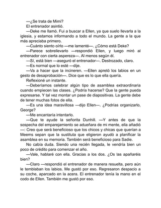 —¿Se trata de Mimi?
El entrenador asintió.
—Deke me llamó. Fui a buscar a Ellen, ya que suelo llevarla a la
iglesia, y estamos informando a todo el mundo. La gente a la que
más apreciaba primero.
—Cuánto siento oírlo —me lamenté—. ¿Cómo está Deke?
—Parece sobrellevarlo —respondió Ellen, y luego miró al
entrenador con cierta aspereza—. Al menos según él.
—Sí, está bien —aseguró el entrenador—. Destrozado, claro.
—Es normal que lo esté —dije.
—Va a hacer que la incineren. —Ellen apretó los labios en un
gesto de desaprobación—. Dice que es lo que ella quería.
Reflexioné un instante.
—Deberíamos celebrar algún tipo de asamblea extraordinaria
cuando empiecen las clases. ¿Podría hacerse? Que la gente pueda
expresarse. Y tal vez montar un pase de diapositivas. La gente debe
de tener muchas fotos de ella.
—Es una idea maravillosa —dijo Ellen—. ¿Podrías organizarlo,
George?
—Me encantaría intentarlo.
—Que te ayude la señorita Dunhill. —Y antes de que la
sospecha del emparejamiento se adueñara de mi mente, ella añadió
—: Creo que será beneficioso que los chicos y chicas que querían a
Meems sepan que la sustituta que eligieron ayudó a planificar la
asamblea en su memoria. También será beneficioso para Sadie.
No cabía duda. Siendo una recién llegada, le vendría bien un
poco de crédito para comenzar el año.
—Vale, hablaré con ella. Gracias a los dos. ¿Os las apañaréis
bien?
—Claro —respondió el entrenador de manera resuelta, pero aún
le temblaban los labios. Me gustó por eso. Regresaron despacio a
su coche, aparcado en la acera. El entrenador tenía la mano en el
codo de Ellen. También me gustó por eso.
 