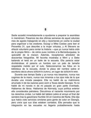 8
Sadie accedió inmediatamente a ayudarme a preparar la asamblea
in memóriam. Pasamos las dos últimas semanas de aquel caluroso
mes de agosto trabajando en ella y recorriendo en coche la ciudad
para organizar a los oradores. Escogí a Mike Coslaw para leer el
Proverbio 31, que describe a la mujer virtuosa, y Al Stevens se
ofreció voluntario para contar la historia —que yo nunca había oído
de la propia Mimi— de cómo puso nombre a la Berrenburguesa, la
spécialité de la maison. Además, recopilamos alrededor de
doscientas fotografías. Mi favorita mostraba a Mimi y a Deke
bailando el twist en un baile de la escuela. Ella parecía estar
divirtiéndose; él parecía un hombre con un palo de tamaño
respetable metido por el culo. Seleccionamos las fotos en la
biblioteca de la escuela, donde la placa del nombre sobre el
escritorio decía ahora SEÑORITA DUNHILL en lugar de SEÑORITA MIMI.
Durante ese tiempo Sadie y yo nunca nos besamos, nunca nos
cogimos de la mano, nunca nos miramos a los ojos más de lo que
duraba una mirada pasajera. Ella no habló de su matrimonio
arruinado ni de las razones para venir a Texas desde Georgia. Yo no
hablé de mi novela ni de mi pasado en gran parte inventado.
Hablamos de libros. Hablamos de Kennedy, cuya política exterior
ella consideraba patriotera. Discutimos el naciente movimiento por
los derechos civiles. Le hablé del tablero sobre el arroyo al final del
sendero tras la gasolinera Humble Oil en Carolina del Norte. Ella dijo
que había visto servicios similares para gente de color en Georgia,
pero creía que sus días estaban contados. Ella pensaba que la
integración en las escuelas no llegaría probablemente hasta
 