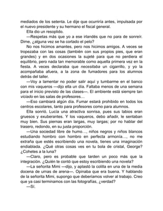 mediados de los setenta. Le dije que ocurriría antes, impulsada por
el nuevo presidente y su hermano el fiscal general.
Ella dio un resoplido.
—Respetas más que yo a ese irlandés que no para de sonreír.
Dime, ¿alguna vez se ha cortado el pelo?
No nos hicimos amantes, pero nos hicimos amigos. A veces se
tropezaba con las cosas (también con sus propios pies, que eran
grandes) y en dos ocasiones la sujeté para que no perdiera el
equilibrio, pero nada tan memorable como aquella primera vez en la
fiesta. A veces declaraba que necesitaba un cigarrillo, y yo la
acompañaba afuera, a la zona de fumadores para los alumnos
detrás del taller.
—Voy a lamentar no poder salir aquí y tumbarme en el banco
con mis vaqueros —dijo ella un día. Faltaba menos de una semana
para el inicio previsto de las clases—. El ambiente está siempre tan
viciado en las salas de profesores…
—Eso cambiará algún día. Fumar estará prohibido en todos los
centros escolares, tanto para profesores como para alumnos.
Ella sonrió. Lucía una atractiva sonrisa, pues sus labios eran
gruesos y exuberantes. Y los vaqueros, debo añadir, le sentaban
muy bien. Sus piernas eran largas, muy largas; por no hablar del
trasero, redondo, en su justa proporción.
—Una sociedad libre de humo…, niños negros y niños blancos
estudiando hombro con hombro en perfecta armonía…, no me
extraña que estés escribiendo una novela, tienes una imaginación
endiablada. ¿Qué otras cosas ves en tu bola de cristal, George?
¿Cohetes a la luna?
—Claro, pero es probable que tarden un poco más que la
integración. ¿Quién te contó que estoy escribiendo una novela?
—La señorita Mimi —dijo, y aplastó la colilla en una de la media
docena de urnas de arena—. Opinaba que era buena. Y hablando
de la señorita Mimi, supongo que deberíamos volver al trabajo. Creo
que ya casi terminamos con las fotografías, ¿verdad?
—Sí.
 