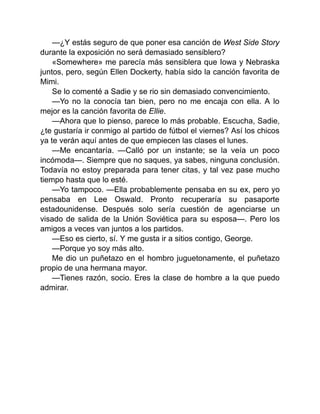 —¿Y estás seguro de que poner esa canción de West Side Story
durante la exposición no será demasiado sensiblero?
«Somewhere» me parecía más sensiblera que Iowa y Nebraska
juntos, pero, según Ellen Dockerty, había sido la canción favorita de
Mimi.
Se lo comenté a Sadie y se rio sin demasiado convencimiento.
—Yo no la conocía tan bien, pero no me encaja con ella. A lo
mejor es la canción favorita de Ellie.
—Ahora que lo pienso, parece lo más probable. Escucha, Sadie,
¿te gustaría ir conmigo al partido de fútbol el viernes? Así los chicos
ya te verán aquí antes de que empiecen las clases el lunes.
—Me encantaría. —Calló por un instante; se la veía un poco
incómoda—. Siempre que no saques, ya sabes, ninguna conclusión.
Todavía no estoy preparada para tener citas, y tal vez pase mucho
tiempo hasta que lo esté.
—Yo tampoco. —Ella probablemente pensaba en su ex, pero yo
pensaba en Lee Oswald. Pronto recuperaría su pasaporte
estadounidense. Después solo sería cuestión de agenciarse un
visado de salida de la Unión Soviética para su esposa—. Pero los
amigos a veces van juntos a los partidos.
—Eso es cierto, sí. Y me gusta ir a sitios contigo, George.
—Porque yo soy más alto.
Me dio un puñetazo en el hombro juguetonamente, el puñetazo
propio de una hermana mayor.
—Tienes razón, socio. Eres la clase de hombre a la que puedo
admirar.
 