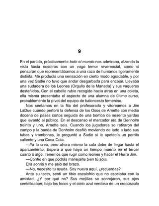 9
En el partido, prácticamente todo el mundo nos admiraba, alzando la
vista hacia nosotros con un vago temor reverencial, como si
pensaran que representábamos a una raza de humanos ligeramente
distinta. Me producía una sensación en cierto modo agradable, y por
una vez Sadie no tuvo que andar desgarbada para encajar. Llevaba
una sudadera de los Leones (Orgullo de la Manada) y sus vaqueros
desteñidos. Con el cabello rubio recogido hacia atrás en una coleta,
ella misma presentaba el aspecto de una alumna de último curso,
probablemente la pívot del equipo de baloncesto femenino.
Nos sentamos en la fila del profesorado y vitoreamos a Jim
LaDue cuando perforó la defensa de los Osos de Arnette con media
docena de pases cortos seguida de una bomba de sesenta yardas
que levantó al público. En el descanso el marcador era de Denholm
treinta y uno, Arnette seis. Cuando los jugadores se retiraron del
campo y la banda de Denholm desfiló moviendo de lado a lado sus
tubas y trombones, le pregunté a Sadie si le apetecía un perrito
caliente y una Coca-Cola.
—Ya lo creo, pero ahora mismo la cola debe de llegar hasta el
aparcamiento. Espera a que haya un tiempo muerto en el tercer
cuarto o algo. Tenemos que rugir como leones y hacer el Hurra Jim.
—Confío en que podrás manejarte bien tú sola.
Ella sonrió y me asió del brazo.
—No, necesito tu ayuda. Soy nueva aquí, ¿recuerdas?
Ante su tacto, sentí un tibio escalofrío que no asociaba con la
amistad. ¿Y por qué no? Sus mejillas se sonrojaron, sus ojos
centelleaban; bajo los focos y el cielo azul verdoso de un crepúsculo
 